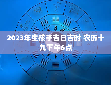 2023年生孩子吉日吉时 农历十九下午6点