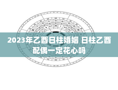 2023年乙酉日柱婚姻 日柱乙酉配偶一定花心吗