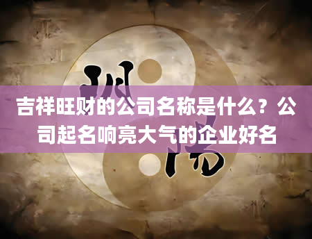 吉祥旺财的公司名称是什么？公司起名响亮大气的企业好名