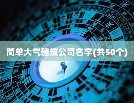 简单大气建筑公司名字(共50个)