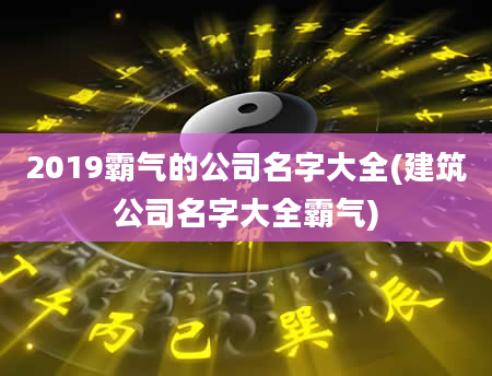 2019霸气的公司名字大全(建筑公司名字大全霸气)