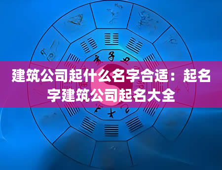 建筑公司起什么名字合适：起名字建筑公司起名大全
