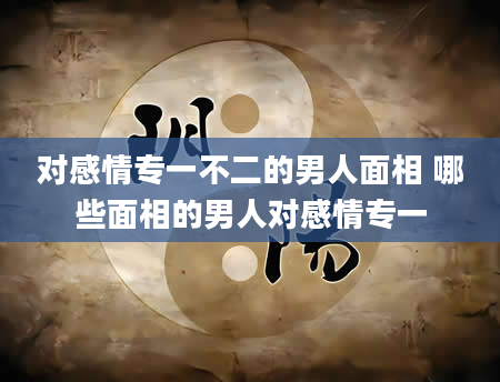 对感情专一不二的男人面相 哪些面相的男人对感情专一