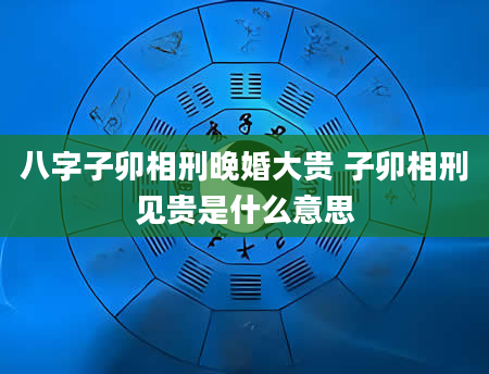 八字子卯相刑晚婚大贵 子卯相刑见贵是什么意思