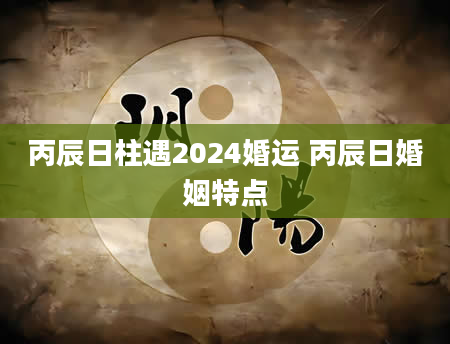 丙辰日柱遇2024婚运 丙辰日婚姻特点