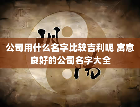 公司用什么名字比较吉利呢 寓意良好的公司名字大全