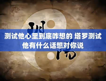 测试他心里到底咋想的 塔罗测试他有什么话想对你说