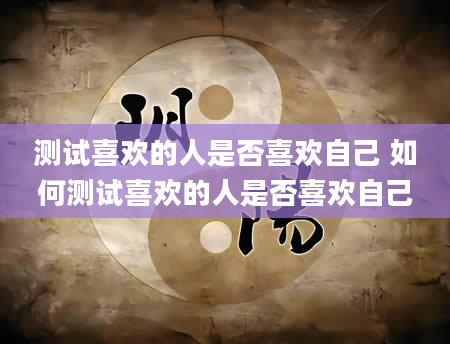 测试喜欢的人是否喜欢自己 如何测试喜欢的人是否喜欢自己