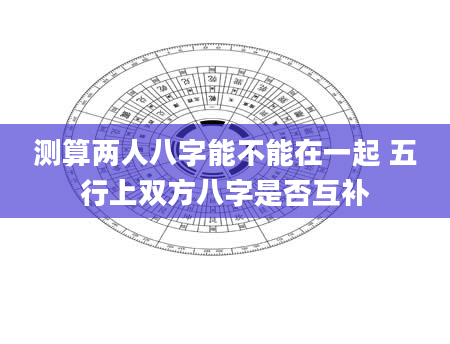 测算两人八字能不能在一起 五行上双方八字是否互补