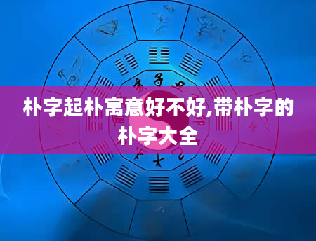 朴字起朴寓意好不好,带朴字的朴字大全