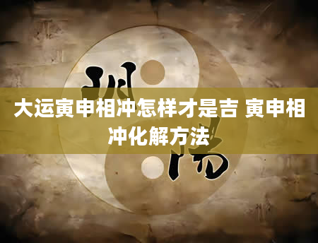 大运寅申相冲怎样才是吉 寅申相冲化解方法