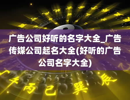 广告公司好听的名字大全_广告传媒公司起名大全(好听的广告公司名字大全)