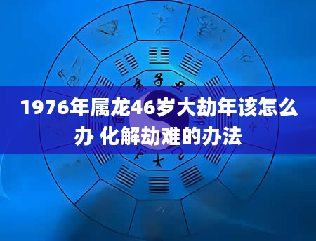 1976年属龙46岁大劫年该怎么办 化解劫难的办法