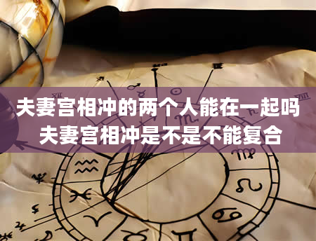 夫妻宫相冲的两个人能在一起吗 夫妻宫相冲是不是不能复合