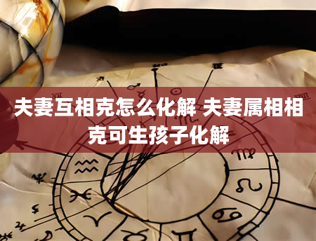 夫妻互相克怎么化解 夫妻属相相克可生孩子化解