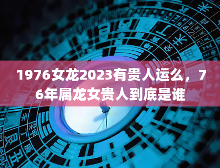 1976女龙2023有贵人运么，76年属龙女贵人到底是谁