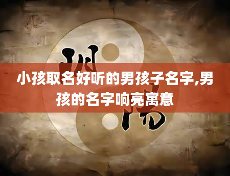小孩取名好听的男孩子名字,男孩的名字响亮寓意