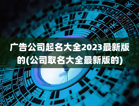 广告公司起名大全2023最新版的(公司取名大全最新版的)