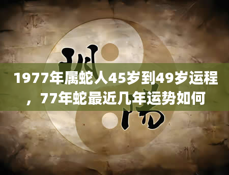 1977年属蛇人45岁到49岁运程，77年蛇最近几年运势如何