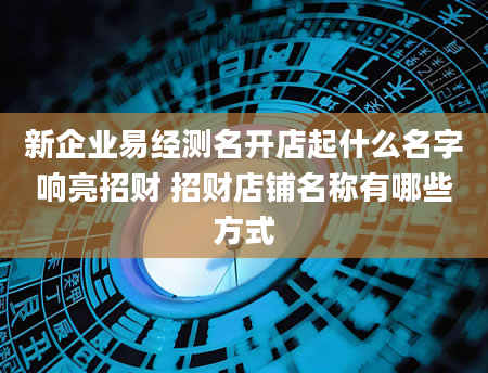 新企业易经测名开店起什么名字响亮招财 招财店铺名称有哪些方式