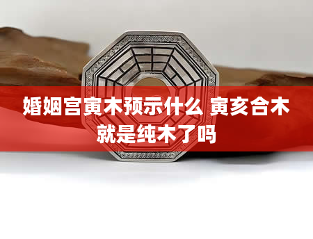 婚姻宫寅木预示什么 寅亥合木就是纯木了吗