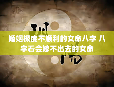 婚姻极度不顺利的女命八字 八字看会嫁不出去的女命