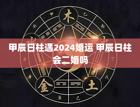 甲辰日柱遇2024婚运 甲辰日柱会二婚吗