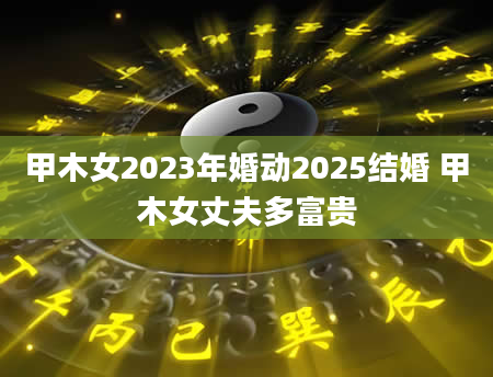 甲木女2023年婚动2025结婚 甲木女丈夫多富贵