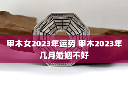 甲木女2023年运势 甲木2023年几月婚姻不好