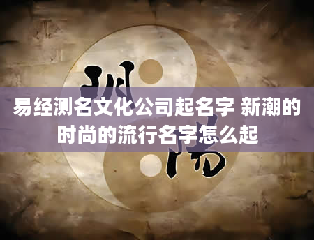 易经测名文化公司起名字 新潮的时尚的流行名字怎么起