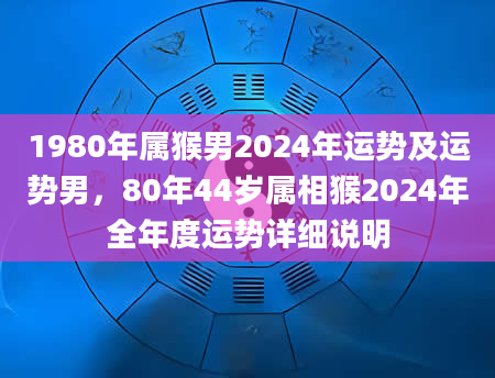 1980年属猴男2024年运势及运势男，80年44岁属相猴2024年全年度运势详细说明