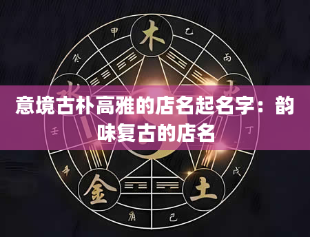 意境古朴高雅的店名起名字：韵味复古的店名