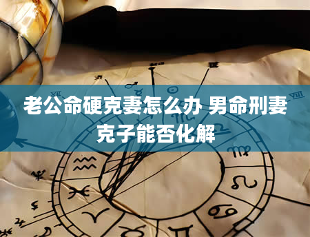 老公命硬克妻怎么办 男命刑妻克子能否化解