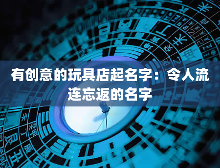 有创意的玩具店起名字：令人流连忘返的名字