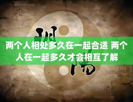 两个人相处多久在一起合适 两个人在一起多久才会相互了解