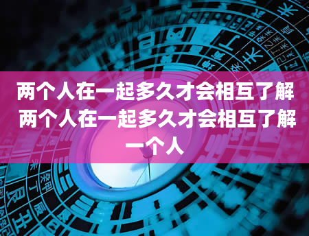 两个人在一起多久才会相互了解 两个人在一起多久才会相互了解一个人