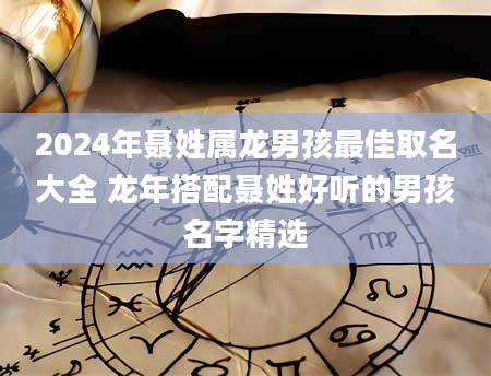 2024年聂姓属龙男孩最佳取名大全 龙年搭配聂姓好听的男孩名字精选