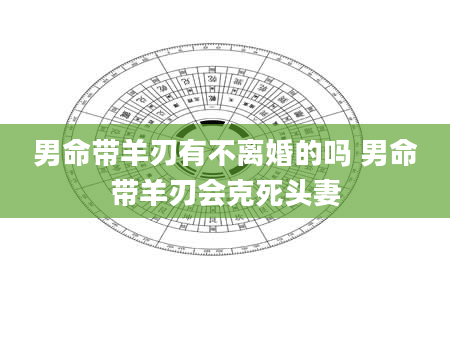 男命带羊刃有不离婚的吗 男命带羊刃会克死头妻