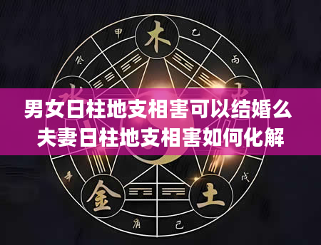 男女日柱地支相害可以结婚么 夫妻日柱地支相害如何化解