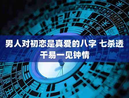 男人对初恋是真爱的八字 七杀透干易一见钟情