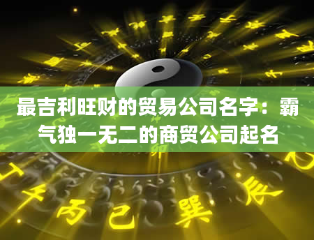 最吉利旺财的贸易公司名字：霸气独一无二的商贸公司起名