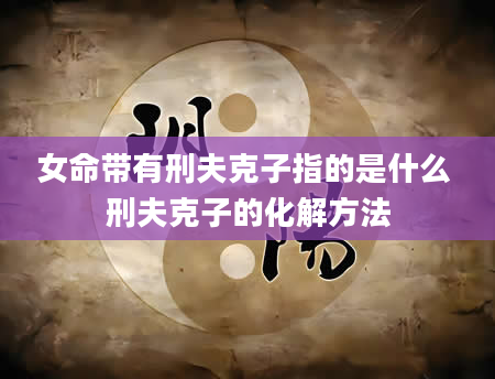 女命带有刑夫克子指的是什么 刑夫克子的化解方法