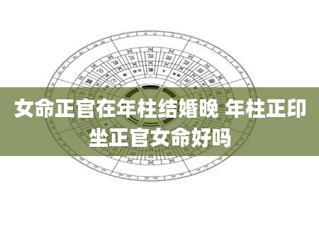 女命正官在年柱结婚晚 年柱正印坐正官女命好吗