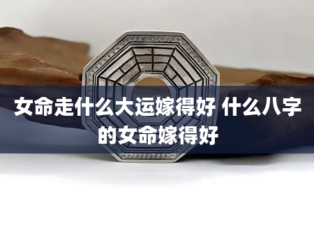 女命走什么大运嫁得好 什么八字的女命嫁得好