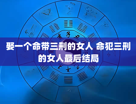 娶一个命带三刑的女人 命犯三刑的女人最后结局
