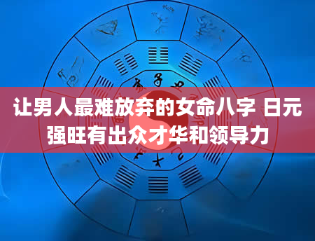 让男人最难放弃的女命八字 日元强旺有出众才华和领导力
