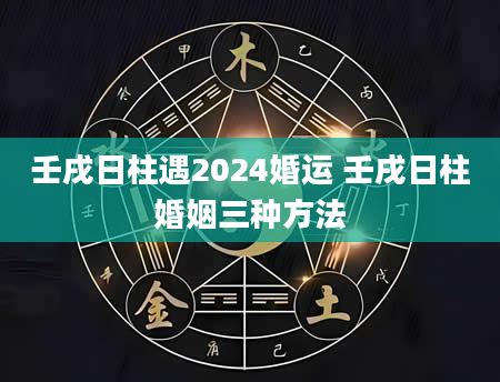 壬戌日柱遇2024婚运 壬戌日柱婚姻三种方法