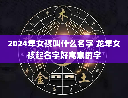 2024年女孩叫什么名字 龙年女孩起名字好寓意的字