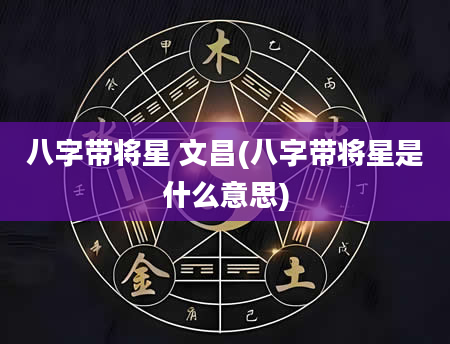 八字带将星 文昌(八字带将星是什么意思)