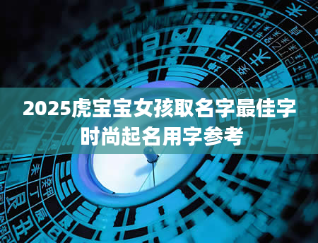 2025虎宝宝女孩取名字最佳字 时尚起名用字参考